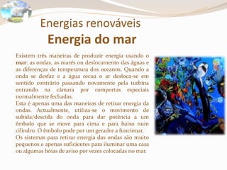 Energias renováveis
Energia do mar
Existem três maneiras de produzir energia usando o
mar: as ondas, as marés ou deslocamento das águas e
as diferenças de temperatura dos oceanos. Quando a
onda se desfaz e a água recua o ar desloca-se em
sentido contrário passando novamente pela turbina
entrando na câmara por comportas especiais
normalmente fechadas.
Esta é apenas uma das maneiras de retirar energia da
ondas. Actualmente, utiliza-se o movimento de
subida/descida do onda para dar potência a um
êmbolo que se move para cima e para baixo num
cilindro. O êmbolo pode por um gerador a funcionar.
Os sistemas para retirar energia das ondas são muito
pequenos e apenas suficientes para iluminar uma casa
ou algumas bóias de aviso por vezes colocadas no mar.
 