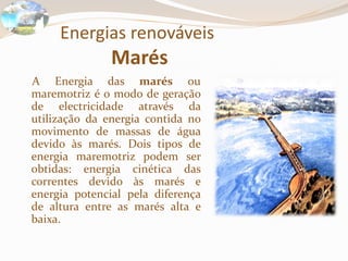 Energias renováveis
Marés
A Energia das marés ou
maremotriz é o modo de geração
de electricidade através da
utilização da energia contida no
movimento de massas de água
devido às marés. Dois tipos de
energia maremotriz podem ser
obtidas: energia cinética das
correntes devido às marés e
energia potencial pela diferença
de altura entre as marés alta e
baixa.
 