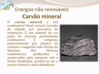 Energias não renováveis
Carvão mineral
O carvão mineral é um
combustível fóssil natural extraído
do subsolo por processos de
mineração. É um mineral de cor
preta ou marrom prontamente
combustível. É composto
primeiramente por átomos de
carbono e magnésio sob a forma de
betumes. Dos diversos
combustíveis produzidos e
conservados pela natureza sob a
forma fossilizada, acredita-se ser o
carvão mineral o mais abundante.
 