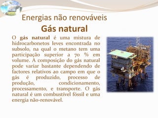 Energias não renováveis
Gás natural
O gás natural é uma mistura de
hidrocarbonetos leves encontrada no
subsolo, na qual o metano tem uma
participação superior a 70 % em
volume. A composição do gás natural
pode variar bastante dependendo de
factores relativos ao campo em que o
gás é produzido, processo de
produção, condicionamento,
processamento, e transporte. O gás
natural é um combustível fóssil e uma
energia não-renovável.
 
