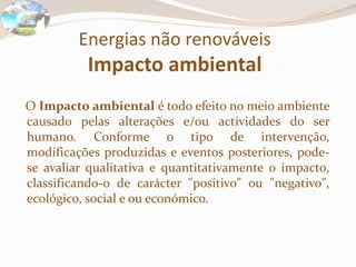 Energias não renováveis
Impacto ambiental
O Impacto ambiental é todo efeito no meio ambiente
causado pelas alterações e/ou actividades do ser
humano. Conforme o tipo de intervenção,
modificações produzidas e eventos posteriores, pode-
se avaliar qualitativa e quantitativamente o impacto,
classificando-o de carácter "positivo" ou "negativo",
ecológico, social e ou económico.
 