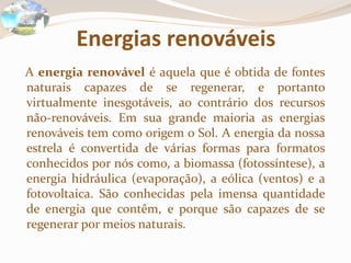 Energias renováveis
A energia renovável é aquela que é obtida de fontes
naturais capazes de se regenerar, e portanto
virtualmente inesgotáveis, ao contrário dos recursos
não-renováveis. Em sua grande maioria as energias
renováveis tem como origem o Sol. A energia da nossa
estrela é convertida de várias formas para formatos
conhecidos por nós como, a biomassa (fotossíntese), a
energia hidráulica (evaporação), a eólica (ventos) e a
fotovoltaica. São conhecidas pela imensa quantidade
de energia que contêm, e porque são capazes de se
regenerar por meios naturais.
 