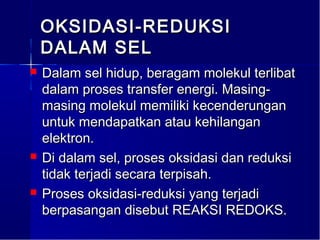 OKSIDASI-REDUKSI
    DALAM SEL
   Dalam sel hidup, beragam molekul terlibat
    dalam proses transfer energi. Masing-
    masing molekul memiliki kecenderungan
    untuk mendapatkan atau kehilangan
    elektron.
   Di dalam sel, proses oksidasi dan reduksi
    tidak terjadi secara terpisah.
   Proses oksidasi-reduksi yang terjadi
    berpasangan disebut REAKSI REDOKS.
 