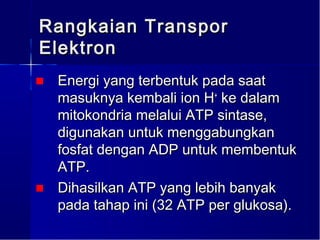 Rangkaian Transpor
Elektron
■ Energi yang terbentuk pada saat
  masuknya kembali ion H+ ke dalam
  mitokondria melalui ATP sintase,
  digunakan untuk menggabungkan
  fosfat dengan ADP untuk membentuk
  ATP.
■ Dihasilkan ATP yang lebih banyak
  pada tahap ini (32 ATP per glukosa).
 