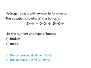 Hydrogen reacts with oxygen to form water.
The equation showing all the bonds is:
2H–H + O=O → 2H–O–H
List the number and type of bonds:
a) broken
b) made.
a) Bonds broken: 2H−H and O=O
b) Bonds made: 4O−H (or 4H−O)
 
