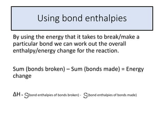 Using bond enthalpies
By using the energy that it takes to break/make a
particular bond we can work out the overall
enthalpy/energy change for the reaction.
Sum (bonds broken) – Sum (bonds made) = Energy
change
ΔH= (bond enthalpies of bonds broken) - (bond enthalpies of bonds made)
S S
 