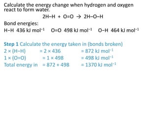 Calculate the energy change when hydrogen and oxygen
react to form water.
2H–H + O=O → 2H–O–H
Bond energies:
H−H 436 kJ mol−1 O=O 498 kJ mol−1 O−H 464 kJ mol−1
Step 1 Calculate the energy taken in (bonds broken)
2 × (H−H) = 2 × 436 = 872 kJ mol−1
1 × (O=O) = 1 × 498 = 498 kJ mol−1
Total energy in = 872 + 498 = 1370 kJ mol−1
 