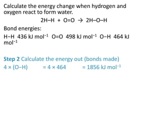Calculate the energy change when hydrogen and
oxygen react to form water.
2H–H + O=O → 2H–O–H
Bond energies:
H−H 436 kJ mol−1 O=O 498 kJ mol−1 O−H 464 kJ
mol−1
Step 2 Calculate the energy out (bonds made)
4 × (O−H) = 4 × 464 = 1856 kJ mol−1
 
