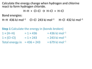 Calculate the energy change when hydrogen and chlorine
react to form hydrogen chloride.
H−H + Cl–Cl → H–Cl + H–Cl
Bond energies:
H−H 436 kJ mol−1 Cl−Cl 243 kJ mol−1 H−Cl 432 kJ mol−1
Step 1 Calculate the energy in (bonds broken)
1 × (H−H) = 1 × 436 = 436 kJ mol−1
1 × (Cl−Cl) = 1 × 243 = 243 kJ mol−1
Total energy in = 436 + 243 = 679 kJ mol−1
 