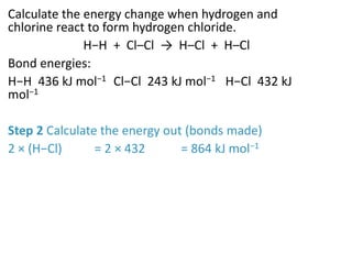 Calculate the energy change when hydrogen and
chlorine react to form hydrogen chloride.
H−H + Cl–Cl → H–Cl + H–Cl
Bond energies:
H−H 436 kJ mol−1 Cl−Cl 243 kJ mol−1 H−Cl 432 kJ
mol−1
Step 2 Calculate the energy out (bonds made)
2 × (H−Cl) = 2 × 432 = 864 kJ mol−1
 