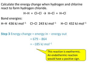 Calculate the energy change when hydrogen and chlorine
react to form hydrogen chloride.
H−H + Cl–Cl → H–Cl + H–Cl
Bond energies:
H−H 436 kJ mol−1 Cl−Cl 243 kJ mol−1 H−Cl 432 kJ mol−1
Step 3 Energy change = energy in − energy out
= 679 − 864
= −185 kJ mol−1
This reaction is exothermic.
An endothermic reaction
would have a positive sign.
 