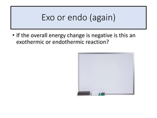 Exo or endo (again)
• If the overall energy change is negative is this an
exothermic or endothermic reaction?
 