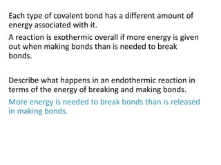 Each type of covalent bond has a different amount of
energy associated with it.
A reaction is exothermic overall if more energy is given
out when making bonds than is needed to break
bonds.
Describe what happens in an endothermic reaction in
terms of the energy of breaking and making bonds.
More energy is needed to break bonds than is released
in making bonds.
 