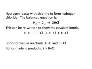 Hydrogen reacts with chlorine to form hydrogen
chloride. The balanced equation is:
H2 + Cl2 → 2HCl
This can be re-written to show the covalent bonds.
H−H + Cl–Cl → H–Cl + H–Cl
Bonds broken in reactants: H−H and Cl−Cl
Bonds made in products: 2 × H−Cl
 