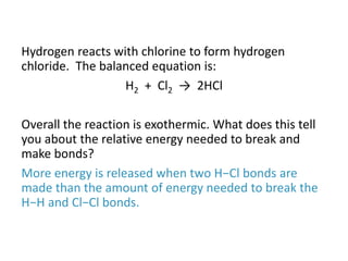 Hydrogen reacts with chlorine to form hydrogen
chloride. The balanced equation is:
H2 + Cl2 → 2HCl
Overall the reaction is exothermic. What does this tell
you about the relative energy needed to break and
make bonds?
More energy is released when two H−Cl bonds are
made than the amount of energy needed to break the
H−H and Cl−Cl bonds.
 