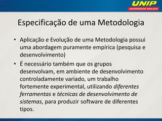 Especificação de uma Metodologia 
•Aplicação e Evolução de uma Metodologia possui uma abordagem puramente empírica (pesquisa e desenvolvimento) 
•É necessário também que os grupos desenvolvam, em ambiente de desenvolvimento controladamente variado, um trabalho fortemente experimental, utilizando diferentes ferramentas e técnicas de desenvolvimento de sistemas, para produzir software de diferentes tipos.  