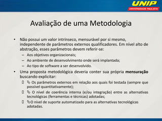 Avaliação de uma Metodologia 
•Não possui um valor intrínseco, mensurável por si mesmo, independente de parâmetros externos qualificadores. Em nível alto de abstração, esses parâmetros devem referir-se: 
–Aos objetivos organizacionais; 
–Ao ambiente de desenvolvimento onde será implantada; 
–Ao tipo de software a ser desenvolvido. 
•Uma proposta metodológica deveria conter sua própria mensuração buscando explicitar: 
 Os parâmetros externos em relação aos quais foi testada (sempre que possível quantitativamente); 
 O nível de coerência interna (e/ou integração) entre as alternativas tecnológicas (ferramentas e técnicas) adotadas; 
O nível de suporte automatizado para as alternativas tecnológicas adotadas.  