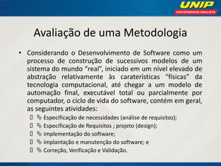 Avaliação de uma Metodologia 
•Considerando o Desenvolvimento de Software como um processo de construção de sucessivos modelos de um sistema do mundo “real”, iniciado em um nível elevado de abstração relativamente às caraterísticas “físicas” da tecnologia computacional, até chegar a um modelo de automação final, executável total ou parcialmente por computador, o ciclo de vida do software, contém em geral, as seguintes atividades: 
 Especificação de necessidades (análise de requisitos); 
 Especificação de Requisitos ; projeto (design); 
 implementação do software; 
 implantação e manutenção do software; e 
 Correção, Verificação e Validação.  