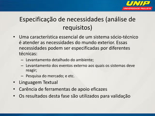 Especificação de necessidades (análise de requisitos) 
•Uma característica essencial de um sistema sócio-técnico é atender as necessidades do mundo exterior. Essas necessidades podem ser especificadas por diferentes técnicas: 
–Levantamento detalhado do ambiente; 
–Levantamento dos eventos externo aos quais os sistemas deve reagir; 
–Pesquisa do mercado; e etc. 
•Linguagem Textual 
•Carência de ferramentas de apoio eficazes 
•Os resultados desta fase são utilizados para validação  