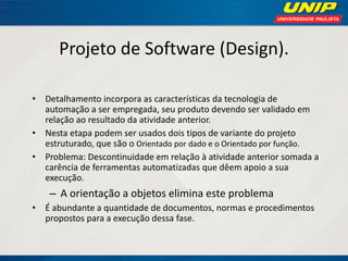 Projeto de Software (Design). 
•Detalhamento incorpora as características da tecnologia de automação a ser empregada, seu produto devendo ser validado em relação ao resultado da atividade anterior. 
•Nesta etapa podem ser usados dois tipos de variante do projeto estruturado, que são o Orientado por dado e o Orientado por função. 
•Problema: Descontinuidade em relação à atividade anterior somada a carência de ferramentas automatizadas que dêem apoio a sua execução. 
–A orientação a objetos elimina este problema 
•É abundante a quantidade de documentos, normas e procedimentos propostos para a execução dessa fase.  