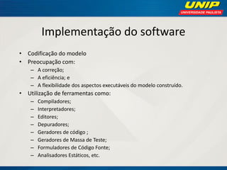 Implementação do software 
•Codificação do modelo 
•Preocupação com: 
–A correção; 
–A eficiência; e 
–A flexibilidade dos aspectos executáveis do modelo construído. 
•Utilização de ferramentas como: 
–Compiladores; 
–Interpretadores; 
–Editores; 
–Depuradores; 
–Geradores de código ; 
–Geradores de Massa de Teste; 
–Formuladores de Código Fonte; 
–Analisadores Estáticos, etc.  