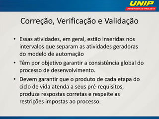 Correção, Verificação e Validação 
•Essas atividades, em geral, estão inseridas nos intervalos que separam as atividades geradoras do modelo de automação 
•Têm por objetivo garantir a consistência global do processo de desenvolvimento. 
•Devem garantir que o produto de cada etapa do ciclo de vida atenda a seus pré-requisitos, produza respostas corretas e respeite as restrições impostas ao processo.  