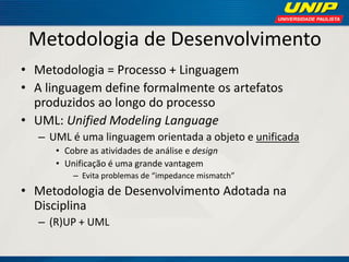 Metodologia de Desenvolvimento 
•Metodologia = Processo + Linguagem 
•A linguagem define formalmente os artefatos produzidos ao longo do processo 
•UML: Unified Modeling Language 
–UML é uma linguagem orientada a objeto e unificada 
•Cobre as atividades de análise e design 
•Unificação é uma grande vantagem 
–Evita problemas de “impedance mismatch” 
•Metodologia de Desenvolvimento Adotada na Disciplina 
–(R)UP + UML  