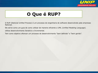 O Que é RUP? 
O RUP (Rational Unified Process) é um processo de engenharia de software desenvolvido pela empresas Rational. 
Ele serve como um guia de como utilizar de maneira eficiente a UML (Unified Modeling Language). 
Utiliza desenvolvimento Iterativo e Incremental. 
Tem como objetivo oferecer um processo de desenvolvimento “bem definido” e “bem gerido”.  