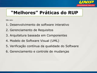 “Melhores” Práticas do RUP 
São seis: 
1. Desenvolvimento de software interativo 
2. Gerenciamento de Requisitos 
3. Arquitetura baseada em Componentes 
4. Modelo de Software Visual (UML) 
5. Verificação contínua da qualidade do Software 
6. Gerenciamento e controle de mudanças  