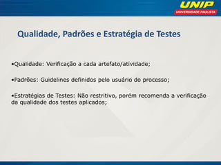 Qualidade, Padrões e Estratégia de Testes 
•Qualidade: Verificação a cada artefato/atividade; 
•Padrões: Guidelines definidos pelo usuário do processo; 
•Estratégias de Testes: Não restritivo, porém recomenda a verificação da qualidade dos testes aplicados; 
 