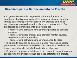 Diretrizes para o Gerenciamento do Projeto 
 O gerenciamento de projeto de software é a arte de equilibrar objetivos concorrentes, gerenciar risco e superar limites para entregar com sucesso um produto que vá ao encontro das necessidades dos clientes e dos usuários. Os propósitos do gerenciamento de projeto são: 
 Fornecer uma estrutura para gerenciar projetos de software- intensivo; 
 Fornecer diretrizes práticas para planejar, montar equipes, executar, e monitorar projetos; 
 Fornecer uma estrutura para gerenciamento de risco; 
 O papel de gerente de projeto é alocar recursos, modelar prioridades, coordenar interações com clientes e usuários, e manter a equipe do projeto focalizada no objetivo. 
 O gerente de projeto estabelece um conjunto de práticas que assegurem integridade e qualidade aos artefatos do projeto. 
 