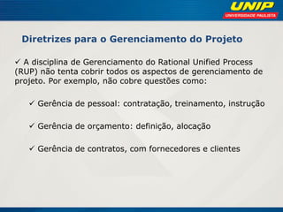 Diretrizes para o Gerenciamento do Projeto 
 A disciplina de Gerenciamento do Rational Unified Process (RUP) não tenta cobrir todos os aspectos de gerenciamento de projeto. Por exemplo, não cobre questões como: 
 Gerência de pessoal: contratação, treinamento, instrução 
 Gerência de orçamento: definição, alocação 
 Gerência de contratos, com fornecedores e clientes 
 