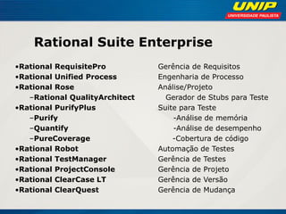 Rational Suite Enterprise 
•Rational RequisitePro Gerência de Requisitos 
•Rational Unified Process Engenharia de Processo 
•Rational Rose Análise/Projeto 
–Rational QualityArchitect Gerador de Stubs para Teste 
•Rational PurifyPlus Suite para Teste 
–Purify -Análise de memória 
–Quantify -Análise de desempenho 
–PureCoverage -Cobertura de código 
•Rational Robot Automação de Testes 
•Rational TestManager Gerência de Testes 
•Rational ProjectConsole Gerência de Projeto 
•Rational ClearCase LT Gerência de Versão 
•Rational ClearQuest Gerência de Mudança 
 