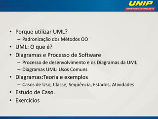 •Porque utilizar UML? 
–Padronização dos Métodos OO 
•UML: O que é? 
•Diagramas e Processo de Software 
–Processo de desenvolvimento e os Diagramas da UML 
–Diagramas UML: Usos Comuns 
•Diagramas:Teoria e exemplos 
–Casos de Uso, Classe, Seqüência, Estados, Atividades 
•Estudo de Caso. 
•Exercícios  