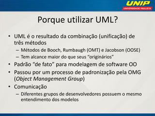 Porque utilizar UML? 
•UML é o resultado da combinação (unificação) de três métodos 
–Métodos de Booch, Rumbaugh (OMT) e Jacobson (OOSE) 
–Tem alcance maior do que seus “originários” 
•Padrão “de fato” para modelagem de software OO 
•Passou por um processo de padronização pela OMG (Object Management Group) 
•Comunicação 
–Diferentes grupos de desenvolvedores possuem o mesmo entendimento dos modelos  