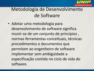 Metodologia de Desenvolvimento de Software 
•Adotar uma metodologia para desenvolvimento de software significa munir-se de um conjunto de princípios , normas ferramentas conceituais, técnicas procedimentos e documentos que permitam ao engenheiro de software implementar sem ambigüidade a especificação contida no ciclo de vida do software.  
