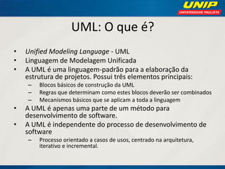 UML: O que é? 
•Unified Modeling Language - UML 
•Linguagem de Modelagem Unificada 
•A UML é uma linguagem-padrão para a elaboração da estrutura de projetos. Possui três elementos principais: 
–Blocos básicos de construção da UML 
–Regras que determinam como estes blocos deverão ser combinados 
–Mecanismos básicos que se aplicam a toda a linguagem 
•A UML é apenas uma parte de um método para desenvolvimento de software. 
•A UML é independente do processo de desenvolvimento de software 
–Processo orientado a casos de usos, centrado na arquitetura, iterativo e incremental.  