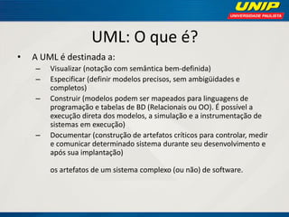 UML: O que é? 
•A UML é destinada a: 
–Visualizar (notação com semântica bem-definida) 
–Especificar (definir modelos precisos, sem ambigüidades e completos) 
–Construir (modelos podem ser mapeados para linguagens de programação e tabelas de BD (Relacionais ou OO). É possível a execução direta dos modelos, a simulação e a instrumentação de sistemas em execução) 
–Documentar (construção de artefatos críticos para controlar, medir e comunicar determinado sistema durante seu desenvolvimento e após sua implantação) os artefatos de um sistema complexo (ou não) de software.  