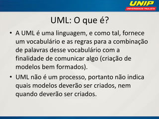 UML: O que é? 
•A UML é uma linguagem, e como tal, fornece um vocabulário e as regras para a combinação de palavras desse vocabulário com a finalidade de comunicar algo (criação de modelos bem formados). 
•UML não é um processo, portanto não indica quais modelos deverão ser criados, nem quando deverão ser criados.  