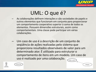 UML: O que é? 
–As colaborações definem interações e são sociedades de papéis e outros elementos que funcionam em conjunto para proporcionar um comportamento cooperativo superior à soma de todos os elementos. Possuem dimensões estruturais, assim como comportamentais. Uma classe pode participar em várias colaborações. 
–Um caso de uso é a descrição de um conjunto de seqüência de ações realizadas pelo sistema que proporciona resultados observáveis de valor para um determinado ator. É utilizado para estruturar o comportamento de itens em um modelo. Um caso de uso é realizado por uma colaboração.  