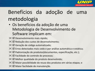 Benefícios da adoção de uma metodologia 
•Os benefícios da adoção de uma Metodologia de Desenvolvimento de Software implicam em: 
 Desenvolvimento mais rápido; 
 Redução dos custos de desenvolvimento; 
 Geração de código automatizado; 
 Erros detectados mais cedo e por análise automática e estática; 
 Padronização de produtos(documentos, especificação, etc.); 
 Facilidade do controle do processo; 
 Melhor qualidade do produto desenvolvido; 
 Maior possibilidade do reuso dos produtos em várias etapas; e 
 Maior facilidade de manutenção.  