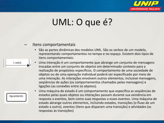 UML: O que é? 
–Itens comportamentais 
•São as partes dinâmicas dos modelos UML. São os verbos de um modelo, representando comportamentos no tempo e no espaço. Existem dois tipos de itens comportamentais: 
•Uma interação é um comportamento que abrange um conjunto de mensagens trocadas entre um conjunto de objetos em determinado contexto para a realização de propósitos específicos. O comportamento de uma sociedade de objetos ou de uma operação individual poderá ser especificado por meio de uma interação. As interações envolvem outros elementos, inclusive mensagens, seqüências de ações (os comportamentos chamados pelas mensagens) e ligações (as conexões entre os objetos). 
•Uma máquina de estado é um comportamento que especifica as seqüências de estados pelas quais objetos ou interações passam durante sua existência em resposta a eventos, bem como suas respostas a esses eventos. Uma máquina de estado abrange outros elementos, incluindo estados, transições (o fluxo de um estado a outro), eventos (itens que disparam uma transição) e atividades (as respostas às transições)  