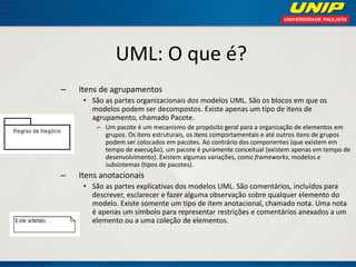 UML: O que é? 
–Itens de agrupamentos 
•São as partes organizacionais dos modelos UML. São os blocos em que os modelos podem ser decompostos. Existe apenas um tipo de itens de agrupamento, chamado Pacote. 
–Um pacote é um mecanismo de propósito geral para a organização de elementos em grupos. Os itens estruturais, os itens comportamentais e até outros itens de grupos podem ser colocados em pacotes. Ao contrário dos componentes (que existem em tempo de execução), um pacote é puramente conceitual (existem apenas em tempo de desenvolvimento). Existem algumas variações, como frameworks, modelos e subsistemas (tipos de pacotes). 
–Itens anotacionais 
•São as partes explicativas dos modelos UML. São comentários, incluídos para descrever, esclarecer e fazer alguma observação sobre qualquer elemento do modelo. Existe somente um tipo de item anotacional, chamado nota. Uma nota é apenas um símbolo para representar restrições e comentários anexados a um elemento ou a uma coleção de elementos.  