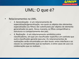 UML: O que é? 
•Relacionamentos na UML. 
–3. Generalização - é um relacionamento de especialização/generalização, nos quais os objetos dos elementos especializados (os filhos) são substituíveis por objetos de elemento generalizado (os pais). Dessa maneira, os filhos compartilham a estrutura e o comportamento dos pais. 
–4. Realização - é um relacionamento semântico entre classificadores, em que um classificador especifica um contrato que outro classificador garante executar. Os relacionamentos de realizações serão encontrados em dois locais: entre interfaces e as classes ou componentes que as realizam; e entre casos de uso e as colaborações que os realizam.  