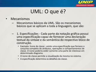 UML: O que é? 
•Mecanismos 
–Mecanismos básicos da UML. São os mecanismos básicos que se aplicam a toda a linguagem, que são: 
–1. Especificações - Cada parte da notação gráfica possui uma especificação capaz de fornecer uma declaração textual da sintaxe e da semântica do respectivo bloco de construção. 
•Exemplo: Ícone de classe - existe uma especificação que fornece o conjunto completo de atributos, operações e comportamentos de classe. O ícone poderia exibir somente uma parte de interesse em determinado diagrama. 
•O ícone de classe permite a visualização da mesma no sistema. 
•A especificação determina os detalhes da classe.  