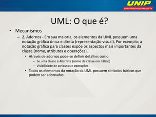 UML: O que é? 
•Mecanismos 
–2. Adornos - Em sua maioria, os elementos da UML possuem uma notação gráfica única e direta (representação visual). Por exemplo; a notação gráfica para classes expõe os aspectos mais importantes da classe (nome, atributos e operações). 
•Através de adornos pode-se definir detalhes como: 
–Se uma classe é Abstrata (nome da classe em itálico) 
–Visibilidade de atributos e operações 
•Todos os elementos da notação da UML possuem símbolos básicos que podem ser adornados.  