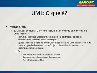 UML: O que é? 
•Mecanismos 
–3. Divisões comuns - O mundo costuma ser dividido pelo menos de duas maneiras. 
•Primeiro, a Divisão Classe/Objeto: classe é a abstração; objeto é a manifestação concreta dessa abstração. 
•Quase todos os blocos de construção disponíveis na UML apresentam este mesmo tipo de dicotomia classe/objeto (abstração do elemento e instância desta abstração) 
•Ex.: 
–Casos de Uso e Instâncias de Casos de Uso 
–Componentes e Instâncias de Componentes 
–Nós e Instâncias de Nós  