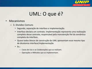 UML: O que é? 
•Mecanismos 
–3. Divisões Comuns 
•Segundo, separação de interface e implementação. 
•Interface declara um contrato. Implementação representa uma realização completa desse contrato, responsável pela manutenção fiel da semântica completa da interface. 
•Quase todos blocos de construção da UML apresentam esse mesmo tipo de dicotomia interface/implementação 
•Ex.: 
–Casos de Uso e as Colaborações que as realizam. 
–Operações e Métodos que as implementam.  