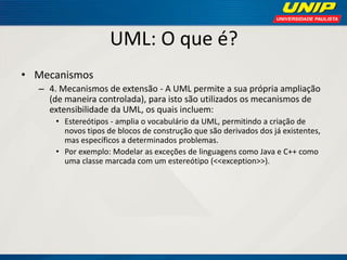 UML: O que é? 
•Mecanismos 
–4. Mecanismos de extensão - A UML permite a sua própria ampliação (de maneira controlada), para isto são utilizados os mecanismos de extensibilidade da UML, os quais incluem: 
•Estereótipos - amplia o vocabulário da UML, permitindo a criação de novos tipos de blocos de construção que são derivados dos já existentes, mas específicos a determinados problemas. 
•Por exemplo: Modelar as exceções de linguagens como Java e C++ como uma classe marcada com um estereótipo (<<exception>>).  