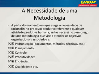 A Necessidade de uma Metodologia 
•A partir do momento em que surge a necessidade de racionalizar o processo produtivo referente a qualquer atividade produtiva humana, se faz necessário o emprego de uma metodologia que vise a atender os objetivos organizacionais associados a: 
 Padronização (documentos, métodos, técnicas, etc.); 
 Planejamento; 
 Controle; 
 Produtividade; 
 Eficiência; 
 Qualidade; e etc.  
